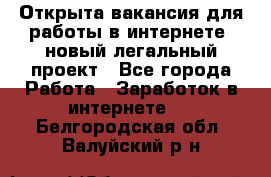 Открыта вакансия для работы в интернете, новый легальный проект - Все города Работа » Заработок в интернете   . Белгородская обл.,Валуйский р-н